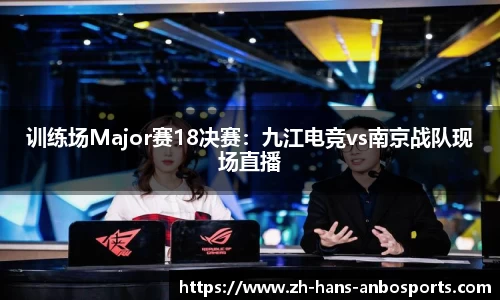 训练场Major赛18决赛：九江电竞vs南京战队现场直播